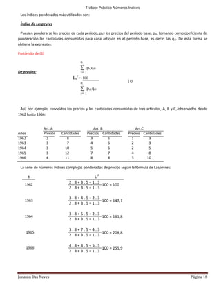 Trabajo Práctico Números Índices
 Los índices ponderados más utilizados son:

 Índice de Laspeyres

 Pueden ponderarse los precios de cada período, pity los precios del período base, pi0, tomando como coeficiente de
ponderación las cantidades consumidas para cada artículo en el período base, es decir, las qi0. De esta forma se
obtiene la expresión:

Partiendo de (5)

                                          n
                                          ∑ pit.qi0
De precios:                            i= 1
                                      P
                                 Lt   = ∙100
                                       n                               (7)
                                          ∑ pi0.qi0
                                          i= 1


 Así, por ejemplo, conocidos los precios y las cantidades consumidas de tres artículos, A, B y C, observados desde
1962 hasta 1966:


               Art. A                                Art. B                Art.C
Años           Precios    Cantidades             Precios Cantidades    Precios Cantidades
1962            2            8                     3        5            1        3
1963            3            7                     4        6            2        3
1964            3           10                     5        6            2        5
1965            3           12                     7        7            4        8
1966            4           11                     8        8            5       10

 La serie de números índices complejos ponderados de precios según la fórmula de Laspeyres:

       t                                LtP
                               2.8+3.5+1.3
    1962                                    100 = 100
                               2.8+3.5+1.3

                               3.8+4.5+2.3
    1963                                   100 = 147,1
                               2.8+3.5+1.3

                               3.8+5.5+2.3
    1964                                   100 = 161,8
                               2.8+3.5+1.3
    4
                               3.8+7.5+4.3
    1965                                   100 = 208,8
                               2.8+3.5+1.3
    4

    1966
                               4.8+8.5+5.3
                                           100 = 255,9
                               2.8+3.5+1.3
    4




Jonatán Das Neves                                                                                       Página 10
 