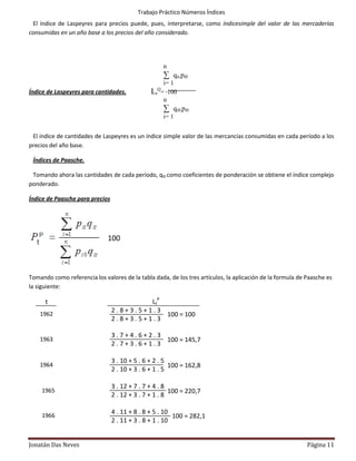 Trabajo Práctico Números Índices
 El índice de Laspeyres para precios puede, pues, interpretarse, como índicesimple del valor de las mercaderías
consumidas en un año base a los precios del año considerado.




                                                         n
                                                         ∑ qit.pi0
                                                      i= 1
                                                     Q
Índice de Laspeyres para cantidades.            Lt   = ∙100
                                                      n
                                                         ∑ qi0.pi0
                                                         i= 1


 El índice de cantidades de Laspeyres es un índice simple valor de las mercancías consumidas en cada período a los
precios del año base.

 Índices de Paasche.

 Tomando ahora las cantidades de cada período, qi0 como coeficientes de ponderación se obtiene el índice complejo
ponderado.

Índice de Paasche para precios




                              100



Tomando como referencia los valores de la tabla dada, de los tres artículos, la aplicación de la formula de Paasche es
la siguiente:

      t                                   LtP
                                 2.8+3.5+1.3
    1962                                      100 = 100
                                 2.8+3.5+1.3

                                 3.7+4.6+2.3
    1963                                     100 = 145,7
                                 2.7+3.6+1.3

                                 3 . 10 + 5 . 6 + 2 . 5
    1964                                                100 = 162,8
                                 2 . 10 + 3 . 6 + 1 . 5
    4
                                 3 . 12 + 7 . 7 + 4 . 8
     1965                                               100 = 220,7
                                 2 . 12 + 3 . 7 + 1 . 8
     4
                                 4 . 11 + 8 . 8 + 5 . 10
     1966                                                100 = 282,1
                                 2 . 11 + 3 . 8 + 1 . 10
     4


Jonatán Das Neves                                                                                           Página 11
 