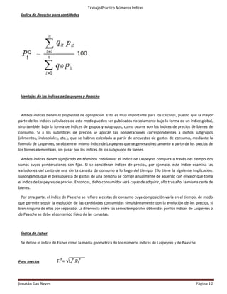 Trabajo Práctico Números Índices
 Índice de Paasche para cantidades




 Ventajas de los índices de Laspeyres y Paasche



  Ambos índices tienen la propiedad de agregación. Esto es muy importante para los cálculos, puesto que la mayor
parte de los índices calculados de este modo pueden ser publicados no solamente bajo la forma de un índice global,
sino también bajo la forma de índices de grupos y subgrupos, como ocurre con los índices de precios de bienes de
consumo. Si a los subíndices de precios se aplican las ponderaciones correspondientes a dichos subgrupos
(alimentos, industriales, etc.), que se habrán calculado a partir de encuestas de gastos de consumo, mediante la
fórmula de Laspeyres, se obtiene el mismo índice de Laspeyres que se genera directamente a partir de los precios de
los bienes elementales, sin pasar por los índices de los subgrupos de bienes.

  Ambos índices tienen significado en términos cotidianos: el índice de Laspeyres compara a través del tiempo dos
sumas cuyas ponderaciones son fijas. Si se consideran índices de precios, por ejemplo, este índice examina las
variaciones del costo de una cierta canasta de consumo a lo largo del tiempo. Ello tiene la siguiente implicación:
supongamos que el presupuesto de gastos de una persona se corrige anualmente de acuerdo con el valor que toma
el índice de Laspeyres de precios. Entonces, dicho consumidor será capaz de adquirir, año tras año, la misma cesta de
bienes.

  Por otra parte, el índice de Paasche se refiere a cestas de consumo cuya composición varía en el tiempo, de modo
que permite seguir la evolución de las cantidades consumidas simultáneamente con la evolución de los precios, si
bien ninguna de ellas por separado. La diferencia entre las series temporales obtenidas por los índices de Laspeyres o
de Paasche se debe al contenido físico de las canastas.



 Índice de Fisher

 Se define el índice de Fisher como la media geométrica de los números índices de Laspeyres y de Paasche.



Para precios           FtP= LtP.PtP



Jonatán Das Neves                                                                                          Página 12
 