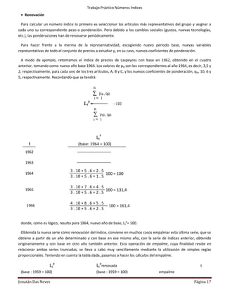 Trabajo Práctico Números Índices
 • Renovación

 Para calcular un número índice lo primero es seleccionar los artículos más representativos del grupo y asignar a
cada uno su correspondiente peso o ponderación. Pero debido a los cambios sociales (gustos, nuevas tecnologías,
etc.), las ponderaciones han de renovarse periódicamente.

  Para hacer frente a la merma de la representatividad, escogiendo nuevo período base, nuevas variables
representativas de todo el conjunto de precios a estudiar y, en su caso, nuevos coeficientes de ponderación.

  A modo de ejemplo, retomamos el índice de precios de Laspeyres con base en 1962, obtenido en el cuadro
anterior, tomando como nuevo año base 1964. Los valores de pi0 son los correspondientes al año 1964, es decir, 3,5 y
2, respectivamente, para cada uno de los tres artículos, A, B y C, y los nuevos coeficientes de ponderación, qi0, 10, 6 y
5, respectivamente. Recordando que se tendrá:




                                                 LtP
      t                              (base: 1964 = 100)
    1962

    1963

                                3 . 10 + 5 . 6 + 2 . 5
    1964                                               100 = 100
                                3 . 10 + 5 . 6 + 1 . 5
    4
                                3 . 10 + 7 . 6 + 4 . 5
    1965                                               100 = 131,4
                                3 . 10 + 5 . 6 + 2 . 5
    4
                                4 . 10 + 8 . 6 + 5 . 5
     1966                                                100 = 161,4
                                3 . 10 + 5 . 6 + 2 . 5
     4

 donde, como es lógico, resulta para 1964, nuevo año de base, Ltp= 100.

  Obtenida la nueva serie como renovación del índice, conviene en muchos casos empalmar esta última serie, que se
obtiene a partir de un año determinado y con base en ese mismo año, con la serie de índices anterior, obtenida
originariamente y con base en otro año también anterior. Esta operación de empalme, cuya finalidad reside en
relacionar ambas series truncadas, se lleva a cabo muy sencillamente mediante la utilización de simples reglas
proporcionales. Teniendo en cuenta la tabla dada, pasamos a hacer los cálculos del empalme.

                   Ltp                           Ltprenovada                                                      t
 (base : 1959 = 100)                             (base : 1959 = 100)                    empalme

Jonatán Das Neves                                                                                             Página 17
 