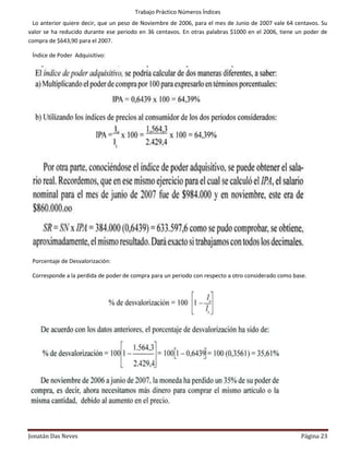 Trabajo Práctico Números Índices
 Lo anterior quiere decir, que un peso de Noviembre de 2006, para el mes de Junio de 2007 vale 64 centavos. Su
valor se ha reducido durante ese periodo en 36 centavos. En otras palabras $1000 en el 2006, tiene un poder de
compra de $643,90 para el 2007.

 Índice de Poder Adquisitivo:




 Porcentaje de Desvalorización:

 Corresponde a la perdida de poder de compra para un periodo con respecto a otro considerado como base.




 Ejemplo 2:


Jonatán Das Neves                                                                                   Página 23
 