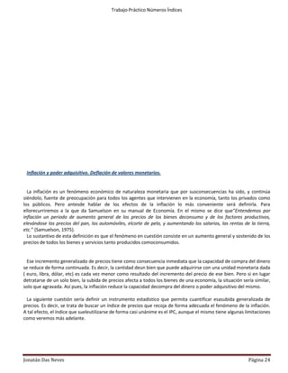 Trabajo Práctico Números Índices
               Si consideramos hipotéticamente que en Diciembre de 2000 el IPC(indice de precios al consumidor )
        es de 320,6 y la base es diciembre de 1995; el poder adquisitivo será igual a:

                PA=1 ÷ IPC x 100         PA=1 ÷ 320,6 x 100 = 0,3119

 Es decir que 1 peso de Diciembre de 1995, para el mes de Diciembre de 2000 equivale a 31 centavos.

 Salario Real:

 Salario expresado en medios de vida y servicios de que dispone el trabajador, indica la cantidad de artículos de
consumo y de servicios que puede comprar un trabajador con su salario nominal (en dinero).



                             SR= salario neto ÷ IPC x 100         ò           SR= SN ÷ IPA



 Salario Neto:

              Es aquel salario, sin incluir descuentos, por ejemplo, sin descontarles los porcentajes para la salud,
        pensión, entre otras cosa.



 Inflación y poder adquisitivo. Deflación de valores monetarios.


  La inflación es un fenómeno económico de naturaleza monetaria que por susconsecuencias ha sido, y continúa
siéndolo, fuente de preocupación para todos los agentes que intervienen en la economía, tanto los privados como
los públicos. Pero antesde hablar de los efectos de la inflación lo más conveniente será definirla. Para
ellorecurriremos a la que da Samuelson en su manual de Economía. En el mismo se dice que“Entendemos por
inflación un periodo de aumento general de los precios de los bienes deconsumo y de los factores productivos,
elevándose los precios del pan, los automóviles, elcorte de pelo, y aumentando los salarios, las rentas de la tierra,
etc.” (Samuelson, 1975).
  Lo sustantivo de esta definición es que el fenómeno en cuestión consiste en un aumento general y sostenido de los
precios de todos los bienes y servicios tanto producidos comoconsumidos.


  Ese incremento generalizado de precios tiene como consecuencia inmediata que la capacidad de compra del dinero
se reduce de forma continuada. Es decir, la cantidad deun bien que puede adquirirse con una unidad monetaria dada
( euro, libra, dólar, etc) es cada vez menor como resultado del incremento del precio de ese bien. Pero si en lugar
detratarse de un solo bien, la subida de precios afecta a todos los bienes de una economía, la situación sería similar,
solo que agravada. Así pues, la inflación reduce la capacidad decompra del dinero o poder adquisitivo del mismo.

 La siguiente cuestión sería definir un instrumento estadístico que permita cuantificar esasubida generalizada de
precios. Es decir, se trata de buscar un índice de precios que recoja de forma adecuada el fenómeno de la inflación.
A tal efecto, el índice que sueleutilizarse de forma casi unánime es el IPC, aunque el mismo tiene algunas limitaciones
como veremos más adelante.




Jonatán Das Neves                                                                                           Página 24
 
