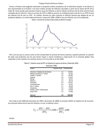Trabajo Práctico Números Índices
 Vamos a finalizar este epígrafe realizando un pequeño análisis estadístico de la inflaciónen España. A tal efecto se
han representado en el Grafico 1 las tasas medias anuales de inflación calculadas a partir de los datos del IPC de la
Tabla 36. Como puede apreciarselas mayores tasas de inflación se dieron desde comienzos de los años setenta hasta
mediados de los ochenta. Tanto es así que de 1973 a 1984 los precios se multiplicaronpor más de 5 y en 1975 la tasa
de inflación fue de casi un 25%. En cambio, durante los años noventa la inflación parecía que dejaba de ser un
problema debido a su continuodecrecimiento, aunque de 1998 a 2000 la tasa de inflación casi se ha duplicado.




  Pero una vez que se conoce como se han comportado los precios de forma conjunta, sepodría plantear la cuestión
de saber qué productos son los que tienen mayor o menor incidencia o repercusión en la variación global. Para
responder a esta cuestión nos vamosa centrar en lo ocurrido en el año 2000.




 Para todo el año 2000 (de diciembre de 1999 a diciembre de 2000) la variación delIPC en España fue de 4 puntos.
Esa variación determina la tasa de inflación, la cual se obtiene como:




 donde:


Jonatán Das Neves                                                                                         Página 27
 
