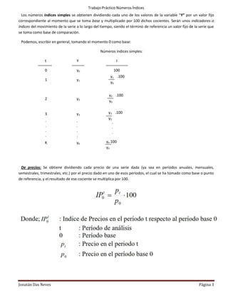 Trabajo Práctico Números Índices
  Los números índices simples se obtienen dividiendo cada uno de los valores de la variable “Y” por un valor fijo
correspondiente al momento que se toma base y multiplicado por 100 dichos cocientes. Serán unos indicadores o
índices del movimiento de la serie a lo largo del tiempo, siendo el término de referencia un valor fijo de la serie que
se toma como base de comparación.

 Podemos, escribir en general, tomando el momento 0 como base:

                                                 Números índices simples:

                t                  Y                       I

                0                  y0                    100
                                                       y1 .100
                1                  y1
                                                       y0


                                                       y2 .100
                2                  y2
                                                       y0


                3                  y3                 y3 .100
                                                      y0
                .                  .                     .
                .                  .                     .
                .                  .                     .
                .                  .                     .
                K                  yK                yk.100
                                                     y0



  De precios: Se obtiene dividiendo cada precio de una serie dada (ya sea en períodos anuales, mensuales,
semestrales, trimestrales, etc.) por el precio dado en uno de esos períodos, el cual se ha tomado como base o punto
de referencia, y el resultado de ese cociente se multiplica por 100.




Jonatán Das Neves                                                                                            Página 3
 