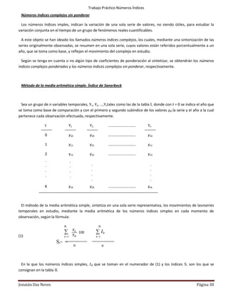 Trabajo Práctico Números Índices
 Números índices complejos sin ponderar

 Los números índices imples, indican la variación de una sola serie de valores, no siendo útiles, para estudiar la
variación conjunta en el tiempo de un grupo de fenómenos reales cuantificables.

  A este objeto se han ideado los llamados números índices complejos, los cuales, mediante una sintonización de las
series originalmente observadas, se resumen en una sola serie, cuyos valores están referidos porcentualmente a un
año, que se toma como base, y reflejan el movimiento del complejo en estudio.

  Según se tenga en cuenta o no algún tipo de coeficientes de ponderación al sintetizar, se obtendrán los números
índices complejos ponderados y los números índices complejos sin ponderar, respectivamente.



 Método de la media aritmética simple. Índice de Sanerbeck



  Sea un grupo de n variables temporales, Y1, Y2, …,Yntales como las de la tabla I, donde con t = 0 se indica el año que
se toma como base de comparación y con el primero y segundo subíndice de los valores yi0 la serie y el año a la cual
pertenece cada observación efectuada, respectivamente.

                t                Y1              Y2              ………………………..        Yn

                0                y10             y20             ………………………..        yn0

                1                y11             y21             ………………………..        yn1

                2                y12             y22             ………………………..        yn2
                .                  .
                .                  .              .                                  .
                .                  .              .                                  .
                .                  .              .                                  .
                                                  .                                  .
                K                y1K             y2K             ………………………..        ynk



  El método de la media aritmética simple, sintetiza en una sola serie representativa, los movimientos de lasnseries
temporales en estudio, mediante la media aritmética de los números índices simples en cada momento de
observación, según la fórmula:

                             n                          n
                             ∑         Yit             ∑ Iit
                                           100
(1)                          i=1       Yi0             i=1
                       St=   =
                                       n                     n



 En la que los números índices simples, Ii0 que se toman en el numerador de (1) y los índices S, son los que se
consignan en la tabla II.


Jonatán Das Neves                                                                                            Página 30
 