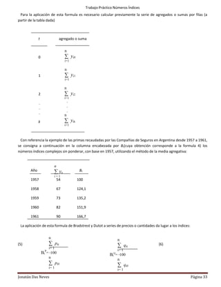 Trabajo Práctico Números Índices
 Para la aplicación de esta formula es necesario calcular previamente la serie de agregados o sumas por filas (a
partir de la tabla dada)



             t                 agregado o suma


                                   n
             0                     ∑ yi 0
                                   i=1

                                   n
             1                     ∑ yi 1
                                   i=1

                                   n
             2                     ∑ yi 2
                                   i=1
              .                        .
              .                        .
              .                        .
                                   n
             k                     ∑ yi k
                                   i=1



  Con referencia la ejemplo de las primas recaudadas por las Compañías de Seguros en Argentina desde 1957 a 1961,
se consigna a continuación en la columna encabezada por Bt(cuya obtención corresponde a la formula 4) los
números índices complejos sin ponderar, con base en 1957, utilizando el método de la media agregativa:


                          n
       Año                ∑ yit              Bt
                          i=1
       1957                   54            100

       1958                   67            124,1

       1959                   73            135,2

       1960                   82            151,9

       1961                   90            166,7

 La aplicación de esta formula de Bradstrest y Dutot a series de precios o cantidades da lugar a los índices:


                      n                                             n
(5)                   ∑ pit                                         ∑ qit               (6)
                      i= 1
                    P                                               i= 1
                  Bt = ∙100                                     BtQ= ∙100
                      n                                             n
                      ∑ pi0                                         ∑ qi0
                      i= 1
                                                                    i= 1

Jonatán Das Neves                                                                                               Página 33
 
