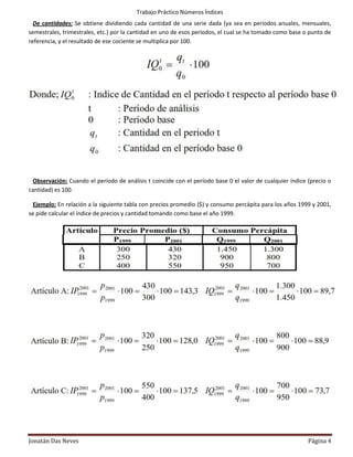 Trabajo Práctico Números Índices
  De cantidades: Se obtiene dividiendo cada cantidad de una serie dada (ya sea en períodos anuales, mensuales,
semestrales, trimestrales, etc.) por la cantidad en uno de esos períodos, el cual se ha tomado como base o punto de
referencia, y el resultado de ese cociente se multiplica por 100.




 Observación: Cuando el período de análisis t coincide con el período base 0 el valor de cualquier índice (precio o
cantidad) es 100.

  Ejemplo: En relación a la siguiente tabla con precios promedio ($) y consumo percápita para los años 1999 y 2001,
se pide calcular el índice de precios y cantidad tomando como base el año 1999.




Jonatán Das Neves                                                                                         Página 4
 