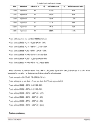Trabajo Práctico Números Índices
       Año       Producto      Precio Bs. F         a)   Año 2000=100%          b)   Año 2000-2002=100%

      2.000     Higiénicos          30                     100 %                         83 %

      2.001     Higiénicos          33                     110 %                         91%

      2.002     Higiénicos          45                     150%                          125%

      2.003     Higiénicos          25                     83 %                          69%

      2.004     Higiénicos          27                     90 %                          75%

      2.005     Higiénicos          40                     133 %                         111%



 Precio relativo para el año usando el 2.000 como base

 Precio relativo (2.000) Pn/ Po =30/30 =1*100= 100%

 Precio relativo (2.001) Pn/ Po = 33/30= 1.1*100= 110%

 Precio relativo (2.002) Pn/Po =45/30= 1.5*100 =150%

 Precio relativo (2.003) Pn / Po =25/30= 0.83*100= 83%

 Precio relativo (2.004) Pn/Po = 27/30 =0.90*100 =90%

 Precio relativo (2.005) Pn / Po= 40/30 = 1.33*100= 133%



 Ahora calculamos el promedio de los años 2.000 al 2.002, como lo pide en la tabla, que consiste en la suma de los
precios de los tres años y se dividen entre el número de años seleccionados.

 Precio promedio = (30+33+45) / 3 =108 /3 = 36 Bs.F.

 Precio relativo de un año dado = Precio año dado (Pn) / Precio promedio (Po)

 Precio relativo (2.000) = 30/36 =0.83*100 =83%

 Precio relativo (2.001) = 33/36= 0.91*100= 91%

 Precio relativo (2.002) = 45/36 = 1.25*100= 125%

 Precio relativo (2.003) = 25/36 = 0.69*100 = 69%

 Precio relativo (2.004) = 27/36 = 0.90*100 = 90%

 Precio relativo (2.005) = 40/36 = 1.11*100 = 111%



 Relativos en eslabones


Jonatán Das Neves                                                                                         Página 7
 