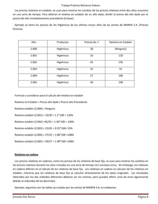Trabajo Práctico Números Índices
 Los precios relativos en eslabón, se usan para mostrar los cambios de los precios relativos entre dos años sucesivos
en una serie de tiempo. Para obtener el relativo en eslabón de un año dado, dividir el precio del año dado por el
precio del año inmediatamente precedente (la base).

  Ejemplo se toma los precios de los Higiénicos de los últimos cincos años de las ventas de MANPA S.A. (Precios
ficticios).



                Año                   Productos                 Precios Bs. F       Relativo en Eslabón

               2.000                  Higiénicos                     30                  (Ninguno)

               2.001                  Higiénicos                     33                     110

               2.002                  Higiénicos                     45                     136

               2.003                  Higiénicos                     25                      55

               2.004                  Higiénicos                     27                     108

               2.005                  Higiénicos                     40                     148



 Formula a considerar para el cálculo del relativo en eslabón

 Relativo en Eslabón = Precio año dado / Precio año Precedente.

 Relativo eslabón (2.000) = Ninguno

 Relativo eslabón (2.001) = 33/30 = 1.1*100 = 110%

 Relativo eslabón (2.002) =45/33 = 1.36*100 = 136%

 Relativo eslabón (2.003) = 25/45 = 0.55*100= 55%

 Relativo eslabón (2.004) = 27/25 = 1.08*100 =108%

 Relativo eslabón (2.005) = 40/27 = 1.48*100 =148%



 Relativos en cadena

  Los precios relativos en cadenas, como los precios de los relativos de base fija, se usan para mostrar los cambios en
los precios relativos durante los años incluidos en una serie de tiempo con una base única. Sin embargo, los relativos
en cadena difieren en el cálculo de los relativos de base fija. Los relativos en cadena se calculan de los relativos en
eslabón, mientras que los relativos de base fija se calculan directamente de los datos originales. Los resultados
obtenidos por los dos métodos diferentes deberán ser los mismos, pero pueden diferir unos de otros ligeramente
debido al redondeo de los decimales.

 Ejemplo, seguimos con las tablas ya creadas por las ventas de MANPA S.A. en eslabones.


Jonatán Das Neves                                                                                            Página 8
 