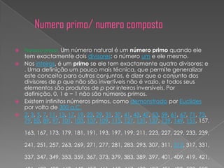    Numero primo: Um número natural é um número primo quando ele
    tem exactamente dois divisores: o número um e ele mesmo.
   Nos inteiros, é um primo se ele tem exactamente quatro divisores: e
    . Uma definição um pouco mais técnica, que permite generalizar
    este conceito para outros conjuntos, é dizer que o conjunto dos
    divisores de p que não são invertíveis não é vazio, e todos seus
    elementos são produtos de p por inteiros inversíveis. Por
    definição, 0, 1 e − 1 não são números primos.
   Existem infinitos números primos, como demonstrado por Euclides
    por volta de 300 a.C.
   2, 3, 5, 7, 11, 13, 17, 19, 23, 29, 31, 37, 41, 43, 47, 53, 59, 61, 67, 71, 73,
    79, 83, 89, 97, 101, 103, 107, 109, 113, 127, 131, 137, 139, 149, 151, 157,

    163, 167, 173, 179, 181, 191, 193, 197, 199, 211, 223, 227, 229, 233, 239,

    241, 251, 257, 263, 269, 271, 277, 281, 283, 293, 307, 311, 313, 317, 331,

    337, 347, 349, 353, 359, 367, 373, 379, 383, 389, 397, 401, 409, 419, 421,
 