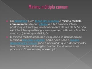    Em aritmética e em teoria dos números o mínimo múltiplo
    comum (mmc) de dois inteiros a e b é o menor inteiro
    positivo que é múltiplo simultaneamente de a e de b. Se não
    existir tal inteiro positivo, por exemplo, se a = 0 ou b = 0, então
    mmc(a, b) é zero por definição.
   O mínimo múltiplo comum é útil quando se adicionam ou
    subtraem fracções vulgares, pois é necessário o mínimo
    denominador comum (não é necessário que o denominador
    seja mínimo, mas sê-lo agiliza os cálculos) durante esses
    processos. Considere-se por exemplo
 