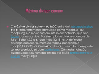    O máximo divisor comum ou MDC entre dois números inteiros
    a e b (frequentemente abreviada como mdc(a, b) ou
    mdc{a, b}) é o maior número inteiro encontrado, que seja
    factor dos outros dois. Por exemplo, os divisores comuns de
    12 e 18 são 1,2,3 e 6, logo mdc (12,18)=6. A definição
    abrange qualquer número de termos, por exemplo
    mdc(10,15,25,30)=5. O máximo divisor comum também pode
    ser representado só com parênteses. Com esta notação,
    dizemos que dois números inteiros a e b são primos entre si se
    e só se mdc(a, b)=1.
 