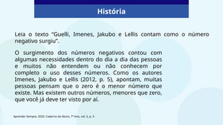História
Leia o texto “Guelli, Imenes, Jakubo e Lellis contam como o número
negativo surgiu”.
Aprender Sempre, 2020. Caderno do Aluno, 7º Ano, vol. 3, p. 3.
O surgimento dos números negativos contou com
algumas necessidades dentro do dia a dia das pessoas
e muitos não entendem ou não conhecem por
completo o uso desses números. Como os autores
Imenes, Jakubo e Lellis (2012, p. 5), apontam, muitas
pessoas pensam que o zero é o menor número que
existe. Mas existem outros números, menores que zero,
que você já deve ter visto por aí.
 