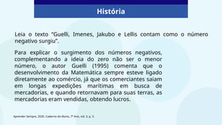 História
Para explicar o surgimento dos números negativos,
complementando a ideia do zero não ser o menor
número, o autor Guelli (1995) comenta que o
desenvolvimento da Matemática sempre esteve ligado
diretamente ao comércio, já que os comerciantes saiam
em longas expedições marítimas em busca de
mercadorias, e quando retornavam para suas terras, as
mercadorias eram vendidas, obtendo lucros.
Aprender Sempre, 2020. Caderno do Aluno, 7º Ano, vol. 3, p. 3.
Leia o texto “Guelli, Imenes, Jakubo e Lellis contam como o número
negativo surgiu”.
 