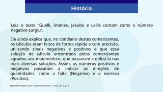 História
Ele ainda explica que, no cotidiano destes comerciantes,
os cálculos eram feitos de forma rápida e com precisão,
utilizando sinais negativos e positivos e que essa
solução de cálculo encontrada pelos comerciantes
agradou aos matemáticos, que passaram a utilizá-la nas
mais diversas soluções. Assim, os números positivos e
negativos passaram a indicar as direções de
quantidades, como a falta (Negativo) e o excesso
(Positivo).
Leia o texto “Guelli, Imenes, Jakubo e Lellis contam como o número
negativo surgiu”.
Aprender Sempre, 2020. Caderno do Aluno, 7º Ano, vol. 3, p. 3.
 