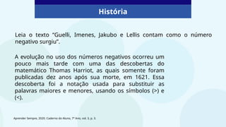 História
A evolução no uso dos números negativos ocorreu um
pouco mais tarde com uma das descobertas do
matemático Thomas Harriot, as quais somente foram
publicadas dez anos após sua morte, em 1621. Essa
descoberta foi a notação usada para substituir as
palavras maiores e menores, usando os símbolos (>) e
(<).
Leia o texto “Guelli, Imenes, Jakubo e Lellis contam como o número
negativo surgiu”.
Aprender Sempre, 2020. Caderno do Aluno, 7º Ano, vol. 3, p. 3.
 