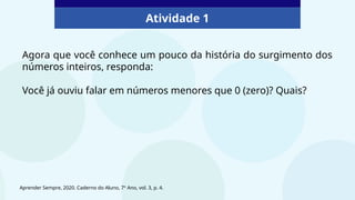 Atividade 1
Agora que você conhece um pouco da história do surgimento dos
números inteiros, responda:
Você já ouviu falar em números menores que 0 (zero)? Quais?
Aprender Sempre, 2020. Caderno do Aluno, 7º Ano, vol. 3, p. 4.
 