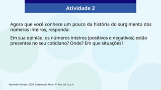 Atividade 2
Agora que você conhece um pouco da história do surgimento dos
números inteiros, responda:
Em sua opinião, os números inteiros (positivos e negativos) estão
presentes no seu cotidiano? Onde? Em que situações?
Aprender Sempre, 2020. Caderno do Aluno, 7º Ano, vol. 3, p. 4.
 
