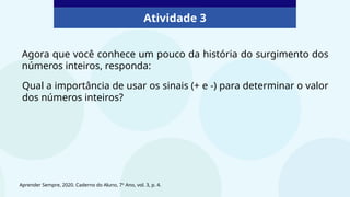 Atividade 3
Agora que você conhece um pouco da história do surgimento dos
números inteiros, responda:
Qual a importância de usar os sinais (+ e -) para determinar o valor
dos números inteiros?
Aprender Sempre, 2020. Caderno do Aluno, 7º Ano, vol. 3, p. 4.
 