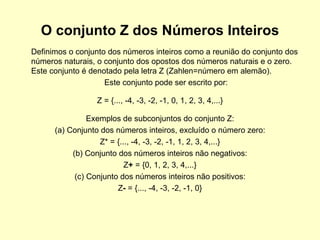 O conjunto Z dos Números Inteiros Definimos o conjunto dos números inteiros como a reunião do conjunto dos números naturais, o conjunto dos opostos dos números naturais e o zero. Este conjunto é denotado pela letra Z (Zahlen=número em alemão).  Este conjunto pode ser escrito por: Z = {..., -4, -3, -2, -1, 0, 1, 2, 3, 4,...} Exemplos de subconjuntos do conjunto Z: (a) Conjunto dos números inteiros, excluído o número zero: Z* = {..., -4, -3, -2, -1, 1, 2, 3, 4,...} (b) Conjunto dos números inteiros não negativos: Z +  = {0, 1, 2, 3, 4,...} (c) Conjunto dos números inteiros não positivos: Z -  = {..., -4, -3, -2, -1, 0} 