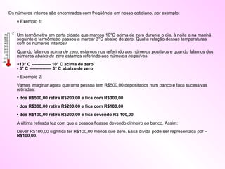 Os números inteiros são encontrados com freqüência em nosso cotidiano, por exemplo:  ♦ Exemplo 1:  Um termômetro em certa cidade que marcou 10°C acima de zero durante o dia, à noite e na manhã seguinte o termômetro passou a marcar 3°C abaixo de zero. Qual a relação dessas temperaturas com os números inteiros?  Quando falamos  acima de zero , estamos nos referindo aos  números positivos  e quando falamos dos números  abaixo de zero  estamos referindo aos  números negativos .  +10° C ------------- 10° C acima de zero  - 3° C --------------- 3° C abaixo de zero  ♦ Exemplo 2:  Vamos imaginar agora que uma pessoa tem R$500,00 depositados num banco e faça sucessivas retiradas:  • dos R$500,00 retira R$200,00 e fica com R$300,00   • dos R$300,00 retira R$200,00 e fica com R$100,00    • dos R$100,00 retira R$200,00 e fica devendo R$ 100,00  A última retirada fez com que a pessoa ficasse devendo dinheiro ao banco. Assim:  Dever R$100,00 significa ter R$100,00 menos que zero. Essa dívida pode ser representada por  – R$100,00.  