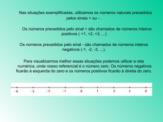      Nas situações exemplificadas, utilizamos os números naturais precedidos pelos sinais + ou - .       Os números precedidos pelo sinal + são chamados de números inteiros positivos ( +1, +2, +3, ...)       Os números precedidos pelo sinal - são chamados de números inteiros negativos (-1, -2, -3, ...).       Para visualizarmos melhor essas situações podemos utilizar a reta numérica, onde nosso referencial é o número zero. Os números negativos ficarão à esquerda do zero e os números positivos ficarão à direita do zero.  