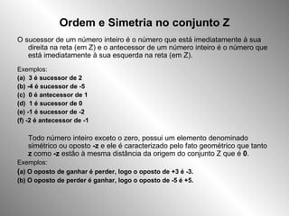 Ordem e Simetria no conjunto Z O sucessor de um número inteiro é o número que está imediatamente à sua direita na reta (em Z) e o antecessor de um número inteiro é o número que está imediatamente à sua esquerda na reta (em Z). Exemplos: (a)  3 é sucessor de 2 (b) -4 é sucessor de -5 (c)  0 é antecessor de 1 (d)  1 é sucessor de 0 (e) -1 é sucessor de -2 (f) -2 é antecessor de -1 Todo número inteiro exceto o zero, possui um elemento denominado simétrico ou oposto  -z  e ele é caracterizado pelo fato geométrico que tanto  z  como  -z  estão à mesma distância da origem do conjunto Z que é  0 . Exemplos: ( a) O oposto de ganhar é perder, logo o oposto de +3 é -3. (b) O oposto de perder é ganhar, logo o oposto de -5 é +5. 