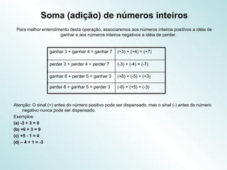 Soma (adição) de números inteiros Para melhor entendimento desta operação, associaremos aos números inteiros positivos a idéia de ganhar e aos números inteiros negativos a idéia de perder. Atenção: O sinal (+) antes do número positivo pode ser dispensado, mas o sinal (-) antes do número negativo nunca pode ser dispensado. Exemplos: (a) -3 + 3 = 0 (b) +6 + 3 = 9 (c) +5 - 1 = 4 (d) – 4 + 1 = -3 (-8) + (+5) = (-3)  perder 8 + ganhar 5 = perder 3  (+8) + (-5) = (+3)  ganhar 8 + perder 5 = ganhar 3  (-3) + (-4) = (-7)  perder 3 + perder 4 = perder 7  (+3) + (+4) = (+7)  ganhar 3 + ganhar 4 = ganhar 7  