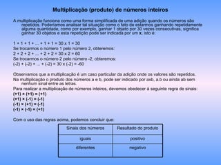 Multiplicação (produto) de números inteiros A multiplicação funciona como uma forma simplificada de uma adição quando os números são repetidos. Poderíamos analisar tal situação como o fato de estarmos ganhando repetidamente alguma quantidade, como por exemplo, ganhar 1 objeto por 30 vezes consecutivas, significa ganhar 30 objetos e esta repetição pode ser indicada por um  x , isto é: 1 + 1 + 1 + ... + 1 + 1 = 30 x 1 = 30 Se trocarmos o número 1 pelo número 2, obteremos: 2 + 2 + 2 + ... + 2 + 2 = 30 x 2 = 60 Se trocarmos o número 2 pelo número -2, obteremos: (-2) + (-2) + ... + (-2) = 30 x (-2) = -60 Observamos que a multiplicação é um caso particular da adição onde os valores são repetidos. Na multiplicação o produto dos números a e b, pode ser indicado por axb, a.b ou ainda ab sem nenhum sinal entre as letras. Para realizar a multiplicação de números inteiros, devemos obedecer à seguinte regra de sinais: (+1) × (+1) = (+1) (+1) × (-1) = (-1) (-1) × (+1) = (-1) (-1) × (-1) = (+1) Com o uso das regras acima, podemos concluir que: negativo diferentes positivo iguais Resultado do produto Sinais dos números 