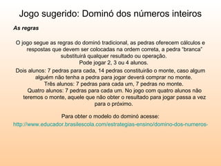 Jogo sugerido: Dominó dos números inteiros As regras   O jogo segue as regras do dominó tradicional, as pedras oferecem cálculos e respostas que devem ser colocadas na ordem correta, a pedra “branca” substituirá qualquer resultado ou operação.  Pode jogar 2, 3 ou 4 alunos.  Dois alunos: 7 pedras para cada, 14 pedras constituirão o monte, caso algum alguém não tenha a pedra para jogar deverá comprar no monte.  Três alunos: 7 pedras para cada um, 7 pedras no monte.  Quatro alunos: 7 pedras para cada um. No jogo com quatro alunos não teremos o monte, aquele que não obter o resultado para jogar passa a vez para o próximo.  Para obter o modelo do dominó acesse: http://www.educador.brasilescola.com/estrategias-ensino/domino-dos-numeros-inteiros.htm   