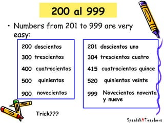 200 al 999
• Numbers from 201 to 999 are very
easy:
200
300
400
900
doscientos
trescientos
cuatrocientos
novecientos
quinientos500
201
304
415
999
doscientos uno
trescientos cuatro
cuatrocientos quince
Novecientos noventa
y nueve
quinientos veinte520
Trick???
Spanish4Teachers
 