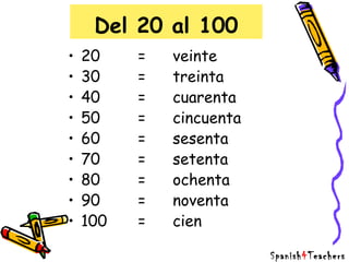 Del 20 al 100
• 20 = veinte
• 30 = treinta
• 40 = cuarenta
• 50 = cincuenta
• 60 = sesenta
• 70 = setenta
• 80 = ochenta
• 90 = noventa
• 100 = cien
Spanish4Teachers
 