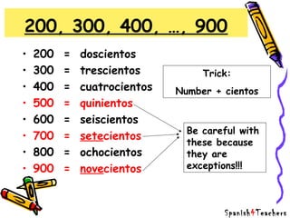 • 200 = doscientos
• 300 = trescientos
• 400 = cuatrocientos
• 500 = quinientos
• 600 = seiscientos
• 700 = setecientos
• 800 = ochocientos
• 900 = novecientos
200, 300, 400, …, 900
Trick:
Number + cientos
Be careful with
these because
they are
exceptions!!!
Spanish4Teachers
 