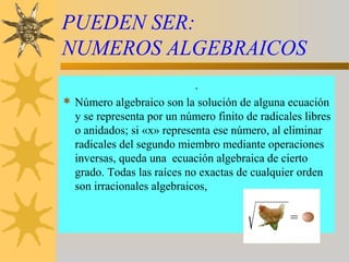 PUEDEN SER:
NUMEROS ALGEBRAICOS
.
 Número algebraico son la solución de alguna ecuación
y se representa por un número finito de radicales libres
o anidados; si «x» representa ese número, al eliminar
radicales del segundo miembro mediante operaciones
inversas, queda una ecuación algebraica de cierto
grado. Todas las raíces no exactas de cualquier orden
son irracionales algebraicos,
 