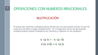 OPERACIONES CON NUMEROS IRRACIONALES
MULTIPLICACIÓN
Si tengo dos números multiplicándose dentro de una raíz puedo extraer la raíz de
cada uno de ellos y luego multiplicarlos. O si tengo dos raíces de igual grado
multiplicándose puedo multiplicar los números y obtener la raíz después .
n √a•b = n √a•√b
n√a•n√b = n √a•b
 