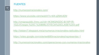 FUENTES
http://numerosirracionales.com/
https://www.youtube.com/watch?v=6X-ijZ6KUEM
http://cmapspublic.ihmc.us/rid=1K3MQNGDC-B1XP1R-
1GZJ/Crespo,%20C.%20BIBLIOTECA%20CLASE%203.pdf
http://ioldani7.blogspot.mx/p/numeros-irracionales-radicales.html
https://sites.google.com/site/eet680irracionales/representac-1
http://numerosirracionales.com/operaciones-con-numeros-irracionales
 