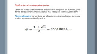 Clasificación de los números irracionales
Dentro de la recta real numérica existen varios conjuntos de números, pero
dentro de los números irracionales hay más tipos para clasificar, estos son:
Número algebraico.- se les llama así a los números irracionales que surgen de
resolver alguna ecuación algebraica…
 