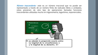 Número trascendente.- este es un número irracional que no puede ser
representado a través de un número finito de radicales libres o anidados,
estos provienen de otro tipo de operaciones llamadas funciones
trascendentes utilizadas mucho en trigonometría, logaritmos, exponenciales,
 