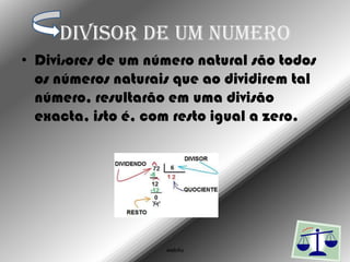 Divisor de um numero
• Divisores de um número natural são todos
  os números naturais que ao dividirem tal
  número, resultarão em uma divisão
  exacta, isto é, com resto igual a zero.




                    web4u
 
