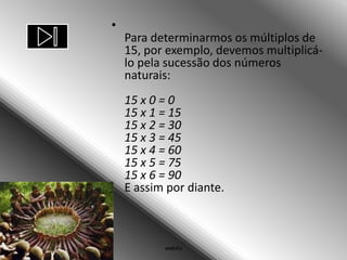 •
    Para determinarmos os múltiplos de
    15, por exemplo, devemos multiplicá-
    lo pela sucessão dos números
    naturais:
    15 x 0 = 0
    15 x 1 = 15
    15 x 2 = 30
    15 x 3 = 45
    15 x 4 = 60
    15 x 5 = 75
    15 x 6 = 90
    E assim por diante.



           web4u
 