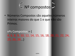 Nº compostos
• Números Compostos são aqueles números
  inteiros maiores do que 1 e que não são
  Primos.

 nºs Compostos = {
 4, 6, 8, 9, 10, 12, 14, 15, 16, 18, 20, 21, 22, 24,
 25, 26, 28...}



                        web4u
 