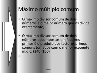Máximo múltiplo comum
• O máximo divisor comum de dois
  números é o maior número que os divide
  exactamente;

• O máximo divisor comum de dois
  números decompostos em factores
  primos é o produto dos factores primos
  comuns tomados com o menor expoente:
  m.d.c. (140, 150)
•


               web4u
 