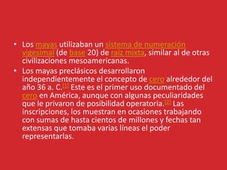 • Los mayas utilizaban un sistema de numeración
vigesimal (de base 20) de raíz mixta, similar al de otras
civilizaciones mesoamericanas.
• Los mayas preclásicos desarrollaron
independientemente el concepto de cero alrededor del
año 36 a. C.[1] Este es el primer uso documentado del
cero en América, aunque con algunas peculiaridades
que le privaron de posibilidad operatoria.[2] Las
inscripciones, los muestran en ocasiones trabajando
con sumas de hasta cientos de millones y fechas tan
extensas que tomaba varias líneas el poder
representarlas.
 