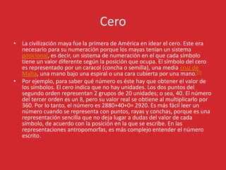 Cero
• La civilización maya fue la primera de América en idear el cero. Este era
necesario para su numeración porque los mayas tenían un sistema
posicional, es decir, un sistema de numeración en el que cada símbolo
tiene un valor diferente según la posición que ocupa. El símbolo del cero
es representado por un caracol (concha o semilla), una media cruz de
Malta, una mano bajo una espiral o una cara cubierta por una mano.[7]
• Por ejemplo, para saber qué número es éste hay que obtener el valor de
los símbolos. El cero indica que no hay unidades. Los dos puntos del
segundo orden representan 2 grupos de 20 unidades; o sea, 40. El número
del tercer orden es un 8, pero su valor real se obtiene al multiplicarlo por
360. Por lo tanto, el número es 2880+40+0= 2920. Es más fácil leer un
número cuando se representa con puntos, rayas y conchas, porque es una
representación sencilla que no deja lugar a dudas del valor de cada
símbolo, de acuerdo con la posición en la que se escribe. En las
representaciones antropomorfas, es más complejo entender el número
escrito.
 