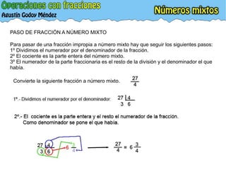 PASO DE FRACCIÓN A NÚMERO MIXTO
Para pasar de una fracción impropia a número mixto hay que seguir los siguientes pasos:
1º Dividimos el numerador por el denominador de la fracción.
2º El cociente es la parte entera del número mixto.
3º El numerador de la parte fraccionaria es el resto de la división y el denominador el que
había.
Convierte la siguiente fracción a número mixto.
 