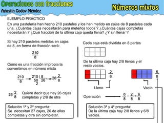 EJEMPLO PRÁCTICO
En una pastelería han hecho 210 pasteles y los han metido en cajas de 8 pasteles cada
una. ¿Cuántas cajas necesitarán para meterlos todos ? ¿Cuántas cajas completas
necesitarán ? ¿Qué fracción de la última caja queda llena? ¿Y sin llenar ?
Si hay 210 pasteles metidos en cajas
de 8, en forma de fracción será:
Como es una fracción impropia la
convertimos en número mixto
Quiere decir que hay 26 cajas
completas y 2/8 de otra
Solución 1ª y 2ª pregunta:
Se necesitan 27 cajas, 26 de ellas
completas y otra sin completar.
De la última caja hay 2/8 llenos y el
resto vacíos.
Cada caja está dividida en 8 partes
Lleno Vacío
Solución 3ª y 4ª pregunta:
De la última caja hay 2/8 llenos y 6/8
vacíos.
Operación
 