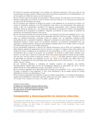 e) Todos los números aproximados o los usados con intención expresiva: Creo que nació en mil
novecientos cincuenta y tantos; Habría unas ciento cincuenta mil personas en la manifestación; ¡Te
lo he repetido un millón de veces y no me haces caso!
f) Los números que forman parte de locuciones o frases hechas: No hay duda: es el número uno;
Éramos cuatro gatos en la fiesta; Te da lo mismo ocho que ochenta; A mí me pasa tres cuartos de
lo mismo.1.2. Se escribirán con cifras:
a) Los números que exigirían el empleo de cuatro o más palabras en su escritura con letras: En
verano la población asciende a 32 423 habitantes (más claro y de comprensión más rápida que
treinta y dos mil cuatrocientos veintitrés). En algunos documentos, como cheques bancarios,
contratos, letras de cambio, etc., por razones de seguridad, la expresión en cifras va acompañada
normalmente de la expresión en palabras: Páguese al portador de este cheque la cantidad de
veinticinco mil trescientos treinta y ocho euros.
b) Los números formados por una parte entera y una decimal: El índice de natalidad es de 1,5 (o
1.5, en los países que usan el punto como separador decimal) niños por mujer. También en este
caso, en cheques bancarios, contratos, letras de cambio, etc., la expresión numérica suele
acompañarse de la expresión lingüística: Páguese al portador de este cheque la cantidad de mil
doscientos treinta y cuatro euros con veinticinco céntimos. El sustantivo cuantificado por una
expresión numérica decimal, incluso si esta designa cantidad inferior a la unidad, debe ir en plural:
0,5 millones de pesos (y no 0,5 millón de pesos).
c) Los porcentajes superiores a diez:En las últimas elecciones votó el 84% de la población. No
debe dejarse espacio de separación entre el número y el signo %. Hasta el diez suele alternar el
empleo de cifras o palabras en la indicación de los porcentajes: El 3% (o tres por ciento) de los
encuestados dijo no estar de acuerdo con la medida. El símbolo % debe leerse siempre «por
ciento», no «por cien», salvo en el caso del 100%, que puede expresarse en letras de tres modos:
cien por cien, cien por ciento o ciento por ciento (→ ciento, 3). No debe usarse el signo % cuando
el porcentaje se expresa con palabras (el tres %). Tanto si se escribe con cifras como con
palabras, la expresión de los porcentajes debe quedar dentro de la misma línea: 3 / %, tres / por
ciento, tres por / ciento.
d) Los números referidos a unidades de medida, cuando van seguidos del símbolo
correspondiente: Madrid dista 40 km de Guadalajara; Mañana se alcanzarán los 35 ºC. No se
deben escribir en líneas diferentes la cifra y el símbolo: 40 / km, 35 / ºC.
e) Los números seguidos de la abreviatura del concepto que cuantifican: 5 cts. (‘cinco céntimos’),
45 págs. (‘cuarenta y cinco páginas’), 2 vols. (‘dos volúmenes’). No se deben escribir en líneas
diferentes el número y la abreviatura: 5 / cts.
f) Los números pospuestos al sustantivo al que se refieren (expresado o no mediante abreviatura),
usados para identificar un elemento concreto dentro de una serie: página 3 (o pág. 3), habitación
317 (o hab. 317), número 37 (o núm. 37), tabla 7, gráfico 15, etc.


ORDEN POSICIONAL
El sistema de numeración decimal utiliza las cifras
del 0 al 9. Es un sistema posicional, porque el valor
de cada cifra en el número depende del lugar
o posición que ocupa.


Composición y descomposición de números naturales
La composición aditiva de un número tiene que ver con el hecho que un número natural puede
obtenerse a partir de la suma de 2 o más números. Y la descomposición aditiva corresponde a la
operación inversa, es decir dado un número buscar dos o más sumandos cuya suma
corresponda a dicho número.

La composición y descomposición aditiva constituye un contenido que se trabaja en los distintos
niveles del primer ciclo básico y juega un papel relevante en la comprensión de la formación de
 