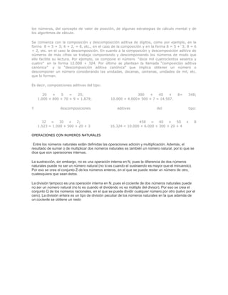 los números, del concepto de valor de posición, de algunas estrategias de cálculo mental y de
los algoritmos de cálculo.

Se comienza con la composición y descomposición aditiva de dígitos, como por ejemplo, en la
forma 8 = 5 + 3; 6 + 2, = 8, etc., en el caso de la composición y en la forma 8 = 5 +`3; 8 = 6
+ 2, etc. en el caso la descomposición. En cuanto a la composición y descomposición aditiva de
números de más cifras se trabaja componiendo y descomponiendo los números de modo que
ello facilite su lectura. Por ejemplo, se compone el número “doce mil cuatrocientos sesenta y
cuatro” en la forma 12.000 + 324. Por último se plantean la llamada “composición aditiva
canónica” y la “descomposición aditiva canónica” que implica obtener un número o
descomponer un número considerando las unidades, decenas, centenas, unidades de mil, etc.
que lo forman.

Es decir, composiciones aditivas del tipo:

       20   +   5    =   25;                                    300   +    40    +          8=     348;
    1.000 + 800 + 70 + 9 = 1.879;                 10.000 + 4.000+ 500 + 7 = 14.507.

Y                 descomposiciones                    aditivas                 del                 tipo:



      32   =    30   +   2;                                      458    =   40   +   50           +     8
    1.523 = 1.000 + 500 + 20 + 3                  16.324 = 10.000 + 6.000 + 300 + 20 + 4

OPERACIONES CON NUMEROS NATURALES

 Entre los números naturales están definidas las operaciones adición y multiplicación. Además, el
resultado de sumar o de multiplicar dos números naturales es también un número natural, por lo que se
dice que son operaciones internas.

La sustracción, sin embargo, no es una operación interna en N, pues la diferencia de dos números
naturales puede no ser un número natural (no lo es cuando el sustraendo es mayor que el minuendo).
Por eso se crea el conjunto Z de los números enteros, en el que se puede restar un número de otro,
cualesquiera que sean éstos.

La división tampoco es una operación interna en N, pues el cociente de dos números naturales puede
no ser un número natural (no lo es cuando el dividendo no es múltiplo del divisor). Por eso se crea el
conjunto Q de los números racionales, en el que se puede dividir cualquier número por otro (salvo por el
cero). La división entera es un tipo de división peculiar de los números naturales en la que además de
un cociente se obtiene un resto
 