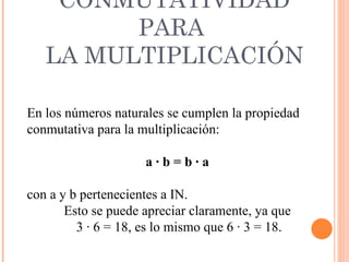 CONMUTATIVIDAD PARA  LA MULTIPLICACIÓN En los números naturales se cumplen la propiedad  conmutativa para la multiplicación: a · b = b · a  con a y b pertenecientes a IN. Esto se puede apreciar claramente, ya que  3 · 6 = 18, es lo mismo que 6 · 3 = 18. 