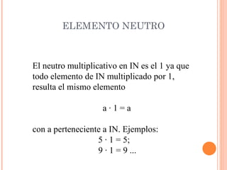 ELEMENTO NEUTRO El neutro multiplicativo en IN es el 1 ya que  todo elemento de IN multiplicado por 1,  resulta el mismo elemento a · 1 = a con a perteneciente a IN. Ejemplos: 5 · 1 = 5;  9 · 1 = 9 ... 